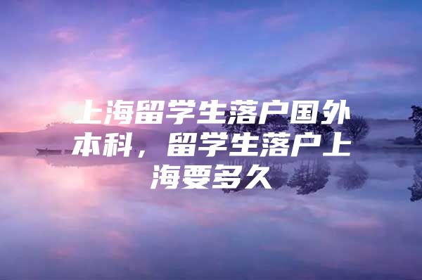 上海留學生落戶國外本科，留學生落戶上海要多久