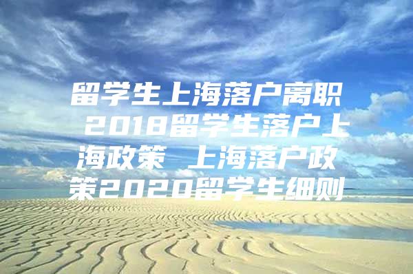 留學(xué)生上海落戶(hù)離職 2018留學(xué)生落戶(hù)上海政策 上海落戶(hù)政策2020留學(xué)生細(xì)則