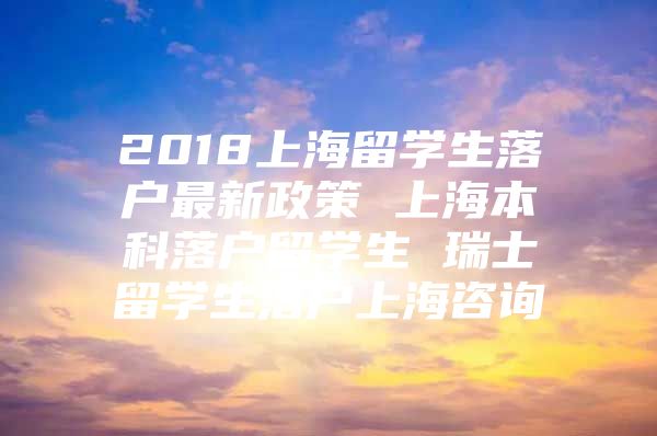 2018上海留學(xué)生落戶最新政策 上海本科落戶留學(xué)生 瑞士留學(xué)生落戶上海咨詢