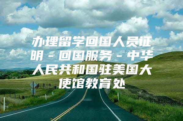 辦理留學(xué)回國人員證明－回國服務(wù)－中華人民共和國駐美國大使館教育處