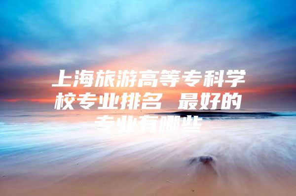 上海旅游高等專科學校專業(yè)排名 最好的專業(yè)有哪些