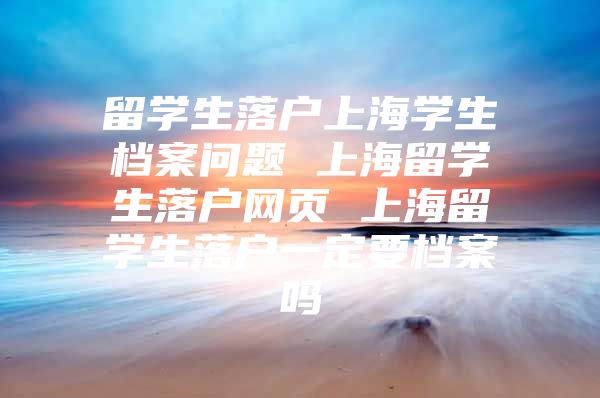 留學(xué)生落戶上海學(xué)生檔案問題 上海留學(xué)生落戶網(wǎng)頁 上海留學(xué)生落戶一定要檔案嗎