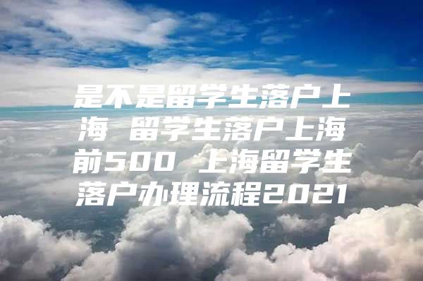 是不是留學(xué)生落戶上海 留學(xué)生落戶上海前500 上海留學(xué)生落戶辦理流程2021