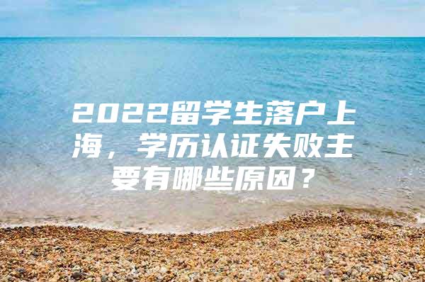 2022留學(xué)生落戶上海，學(xué)歷認(rèn)證失敗主要有哪些原因？