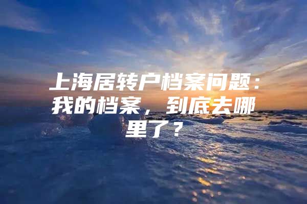 上海居轉(zhuǎn)戶檔案問題：我的檔案，到底去哪里了？