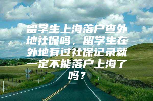 留學(xué)生上海落戶查外地社保嗎，留學(xué)生在外地有過社保記錄就一定不能落戶上海了嗎？