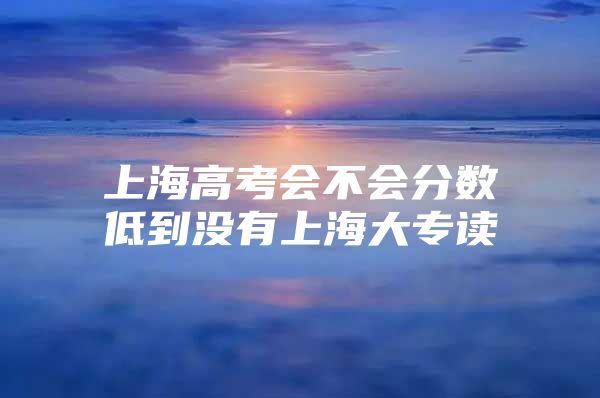 上海高考會(huì)不會(huì)分?jǐn)?shù)低到?jīng)]有上海大專讀