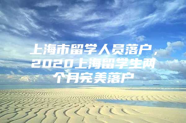 上海市留學(xué)人員落戶，2020上海留學(xué)生兩個月完美落戶