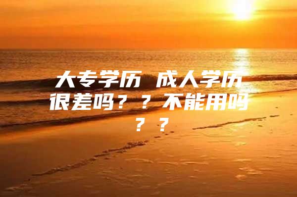 大專學(xué)歷 成人學(xué)歷很差嗎？？不能用嗎？？