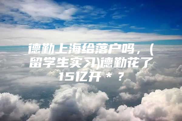 德勤上海給落戶嗎，(留學(xué)生實(shí)習(xí))德勤花了15億開＊？