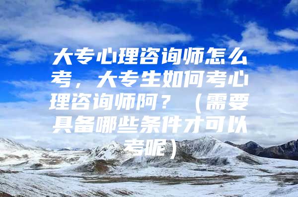 大專心理咨詢師怎么考，大專生如何考心理咨詢師阿？（需要具備哪些條件才可以考呢）