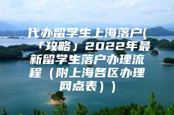 代辦留學(xué)生上海落戶(「攻略」2022年最新留學(xué)生落戶辦理流程（附上海各區(qū)辦理網(wǎng)點(diǎn)表）)