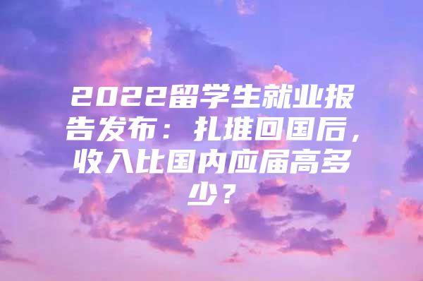 2022留學(xué)生就業(yè)報告發(fā)布：扎堆回國后，收入比國內(nèi)應(yīng)屆高多少？