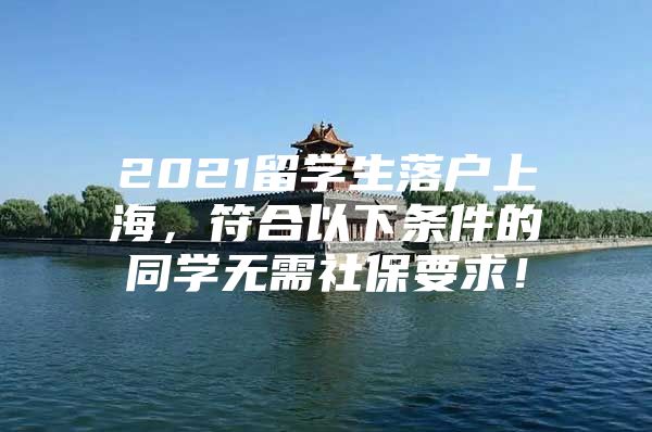 2021留學(xué)生落戶上海，符合以下條件的同學(xué)無需社保要求！