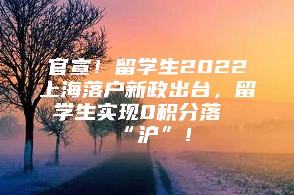 官宣！留學(xué)生2022上海落戶新政出臺，留學(xué)生實現(xiàn)0積分落“滬”！