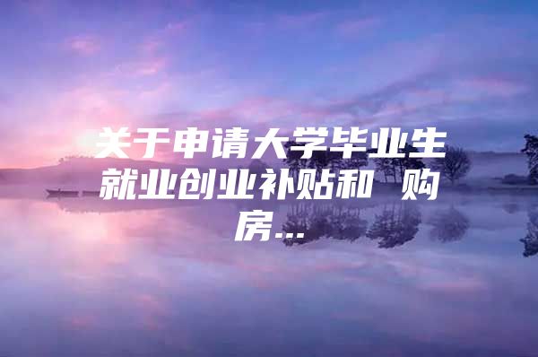 關(guān)于申請(qǐng)大學(xué)畢業(yè)生就業(yè)創(chuàng)業(yè)補(bǔ)貼和 購(gòu)房...