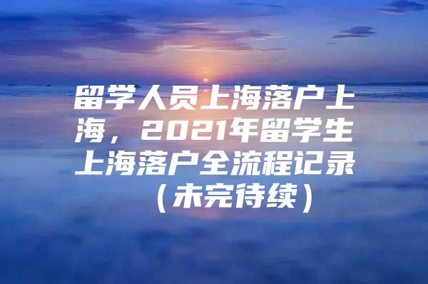 留學人員上海落戶上海，2021年留學生上海落戶全流程記錄 （未完待續(xù)）