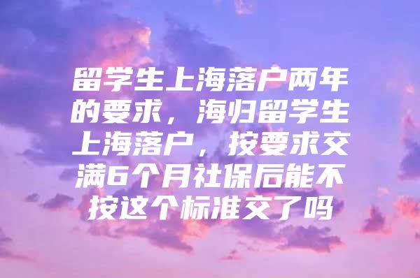 留學(xué)生上海落戶兩年的要求，海歸留學(xué)生上海落戶，按要求交滿6個月社保后能不按這個標準交了嗎