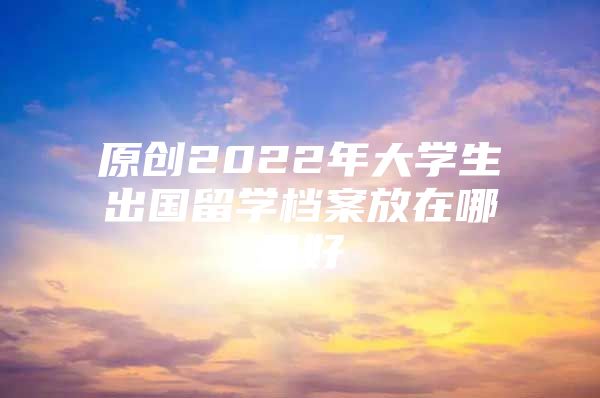 原創(chuàng)2022年大學(xué)生出國(guó)留學(xué)檔案放在哪里好