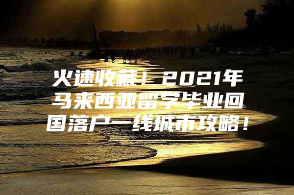 火速收藏！2021年馬來西亞留學(xué)畢業(yè)回國落戶一線城市攻略！