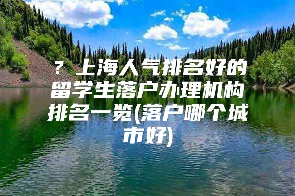 ？上海人氣排名好的留學生落戶辦理機構(gòu)排名一覽(落戶哪個城市好)