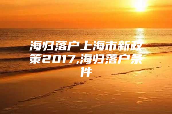 海歸落戶上海市新政策2017,海歸落戶條件