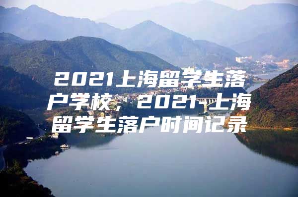 2021上海留學(xué)生落戶學(xué)校，2021-上海留學(xué)生落戶時(shí)間記錄