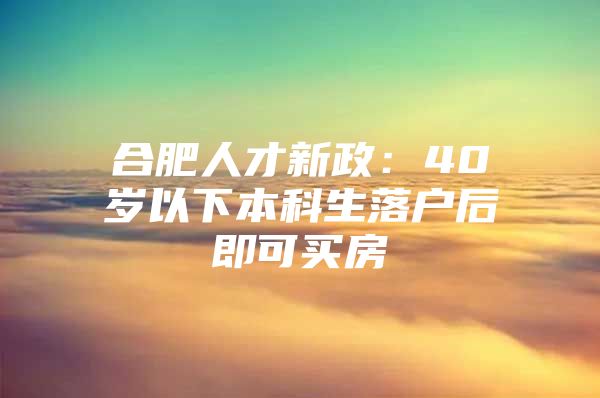 合肥人才新政：40歲以下本科生落戶后即可買房