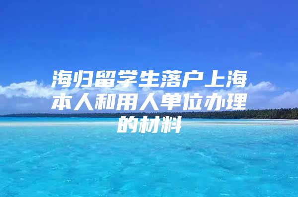 海歸留學(xué)生落戶上海本人和用人單位辦理的材料