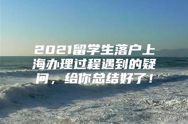 2021留學(xué)生落戶上海辦理過(guò)程遇到的疑問(wèn)，給你總結(jié)好了！