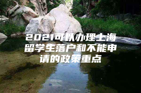 2021可以辦理上海留學(xué)生落戶和不能申請(qǐng)的政策重點(diǎn)