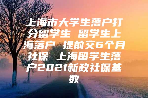 上海市大學(xué)生落戶打分留學(xué)生 留學(xué)生上海落戶 提前交6個(gè)月社保 上海留學(xué)生落戶2021新政社?；鶖?shù)