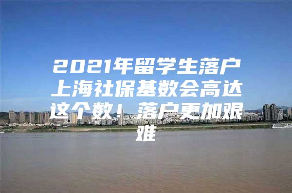 2021年留學(xué)生落戶上海社?；鶖?shù)會(huì)高達(dá)這個(gè)數(shù)！落戶更加艱難