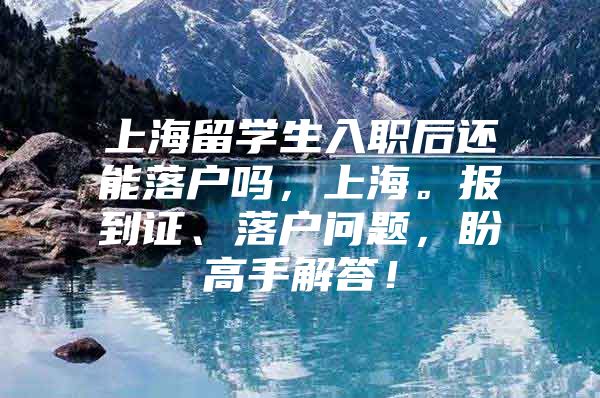 上海留學生入職后還能落戶嗎，上海。報到證、落戶問題，盼高手解答！