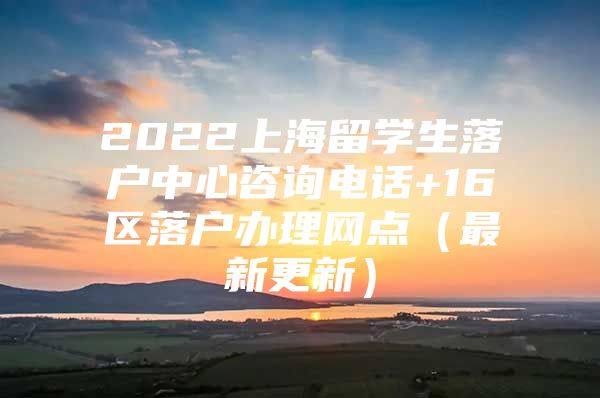 2022上海留學(xué)生落戶中心咨詢電話+16區(qū)落戶辦理網(wǎng)點(diǎn)（最新更新）