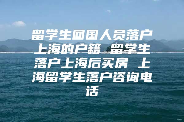 留學(xué)生回國(guó)人員落戶上海的戶籍 留學(xué)生落戶上海后買(mǎi)房 上海留學(xué)生落戶咨詢電話