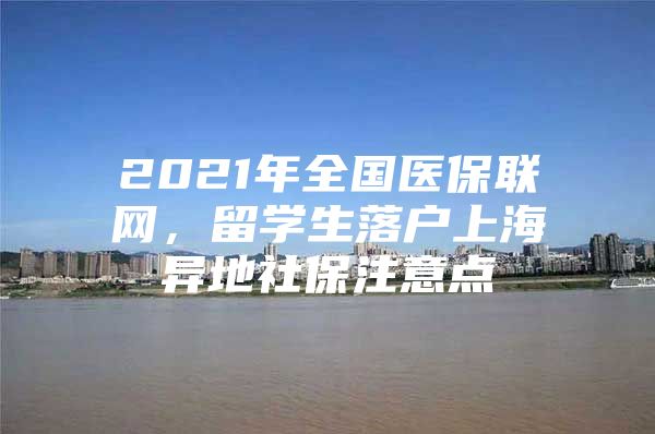 2021年全國醫(yī)保聯(lián)網(wǎng)，留學(xué)生落戶上海異地社保注意點(diǎn)