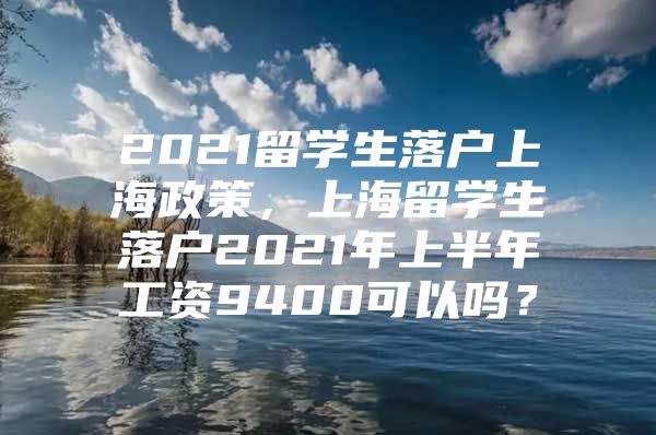 2021留學(xué)生落戶上海政策，上海留學(xué)生落戶2021年上半年工資9400可以嗎？