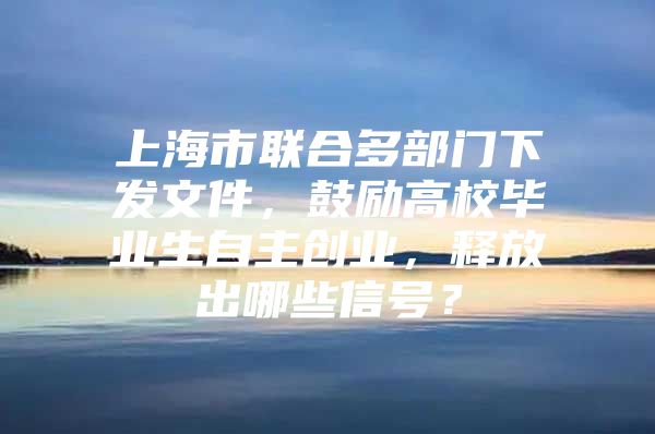 上海市聯(lián)合多部門下發(fā)文件，鼓勵高校畢業(yè)生自主創(chuàng)業(yè)，釋放出哪些信號？