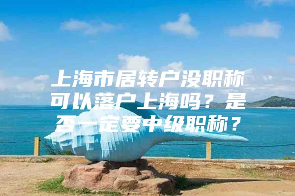 上海市居轉(zhuǎn)戶沒職稱可以落戶上海嗎？是否一定要中級職稱？