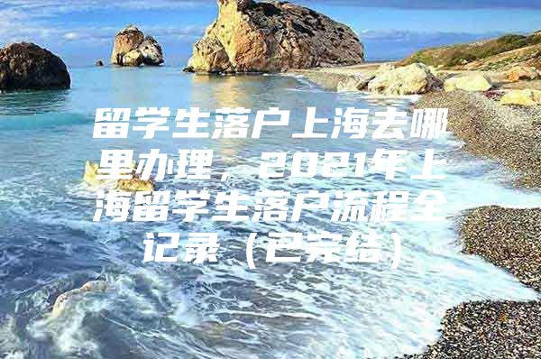 留學(xué)生落戶上海去哪里辦理，2021年上海留學(xué)生落戶流程全記錄（已完結(jié)）