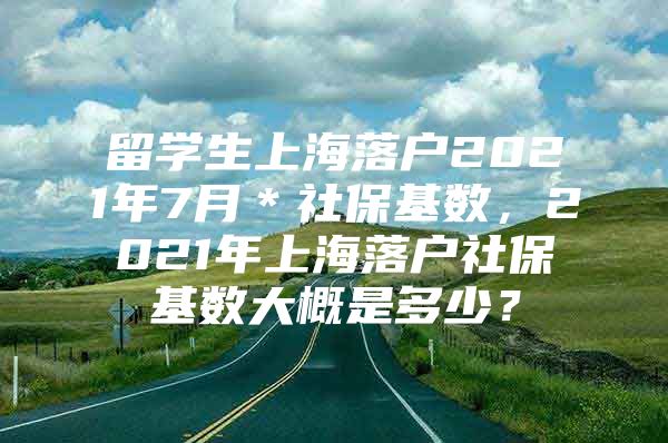 留學(xué)生上海落戶2021年7月＊社保基數(shù)，2021年上海落戶社?；鶖?shù)大概是多少？