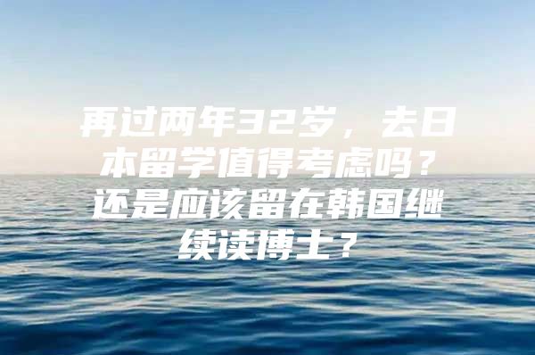 再過兩年32歲，去日本留學(xué)值得考慮嗎？還是應(yīng)該留在韓國繼續(xù)讀博士？