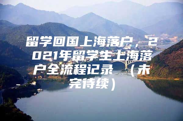 留學回國上海落戶，2021年留學生上海落戶全流程記錄 （未完待續(xù)）