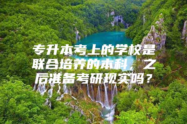 專升本考上的學校是聯(lián)合培養(yǎng)的本科，之后準備考研現(xiàn)實嗎？