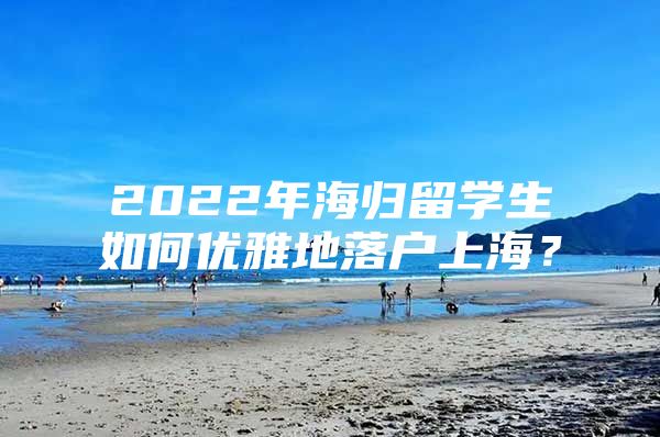 2022年海歸留學(xué)生如何優(yōu)雅地落戶上海？