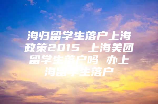 海歸留學(xué)生落戶上海政策2015 上海美團留學(xué)生落戶嗎 辦上海留學(xué)生落戶