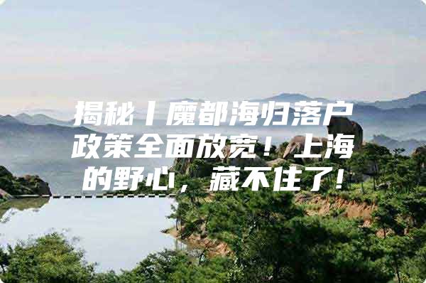 揭秘丨魔都海歸落戶政策全面放寬！上海的野心，藏不住了!