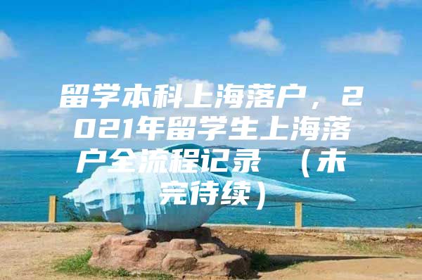 留學本科上海落戶，2021年留學生上海落戶全流程記錄 （未完待續(xù)）