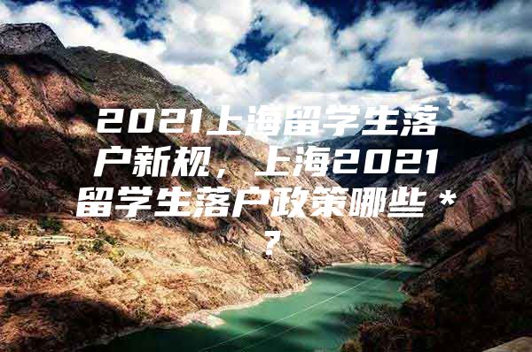 2021上海留學(xué)生落戶新規(guī)，上海2021留學(xué)生落戶政策哪些＊？